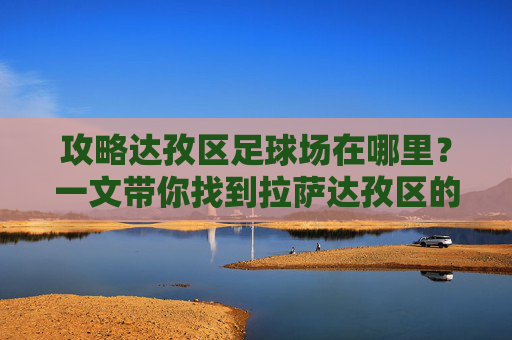 攻略达孜区足球场在哪里?一文带你找到拉萨达孜区的运动好去处