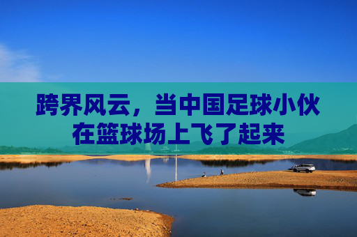 跨界风云,当中国足球小伙在篮球场上飞了起来