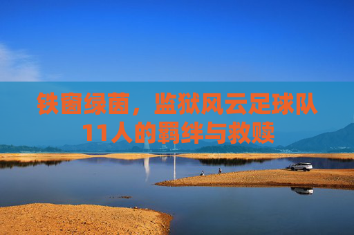 铁窗绿茵,监狱风云足球队11人的羁绊与救赎