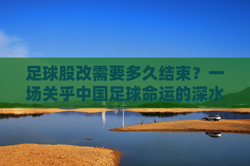 足球股改需要多久结束？一场关乎中国足球命运的深水区突围