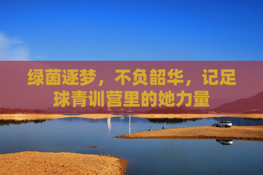 绿茵逐梦,不负韶华,记足球青训营里的她力量