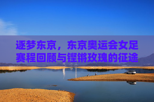 逐梦东京,东京奥运会女足赛程回顾与铿锵玫瑰的征途