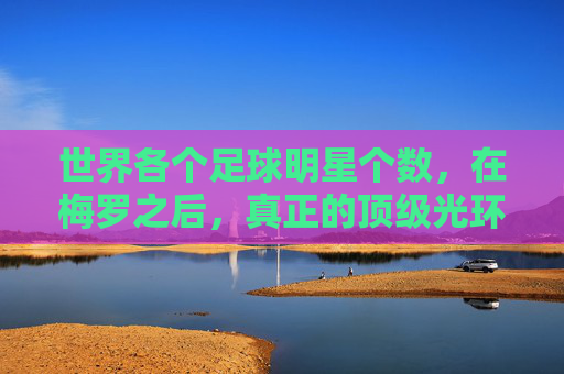 世界各个足球明星个数,在梅罗之后,真正的顶级光环究竟有多少人拥有?