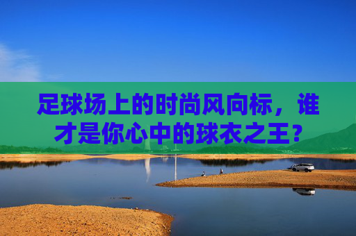 足球场上的时尚风向标,谁才是你心中的球衣之王?