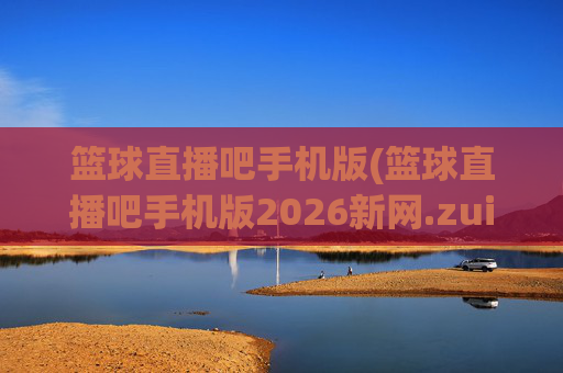 篮球直播吧手机版(篮球直播吧手机版2026新网.zuixinwang.中国)