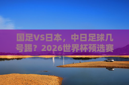 国足VS日本，中日足球几号踢？2026世界杯预选赛赛程一览