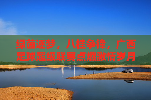 绿茵逐梦，八桂争锋，广西足球超级联赛点燃激情岁月