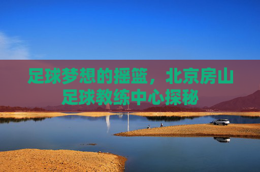 足球梦想的摇篮,北京房山足球教练中心探秘