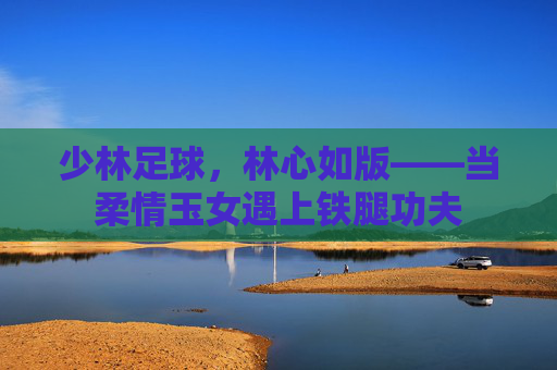 少林足球，林心如版——当柔情玉女遇上铁腿功夫