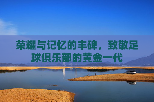 荣耀与记忆的丰碑,致敬足球俱乐部的黄金一代