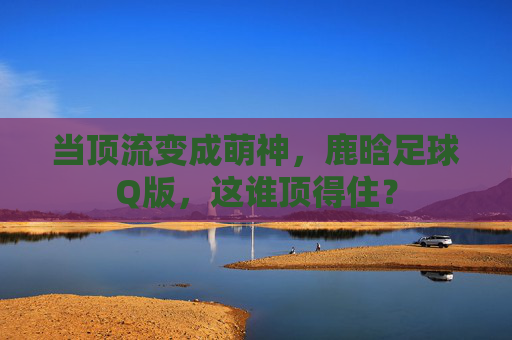 当顶流变成萌神，鹿晗足球Q版，这谁顶得住？