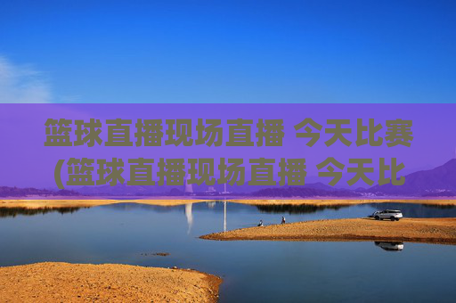 篮球直播现场直播 今天比赛(篮球直播现场直播 今天比赛结果)