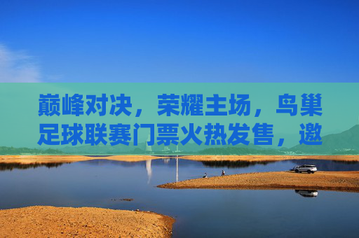 巅峰对决,荣耀主场,鸟巢足球联赛门票火热发售,邀您共赴绿茵盛宴