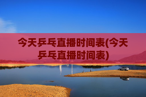今天乒乓直播时间表(今天乒乓直播时间表)