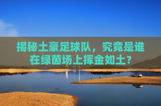揭秘土豪足球队,究竟是谁在绿茵场上挥金如土?