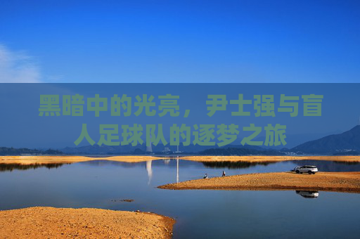 黑暗中的光亮,尹士强与盲人足球队的逐梦之旅