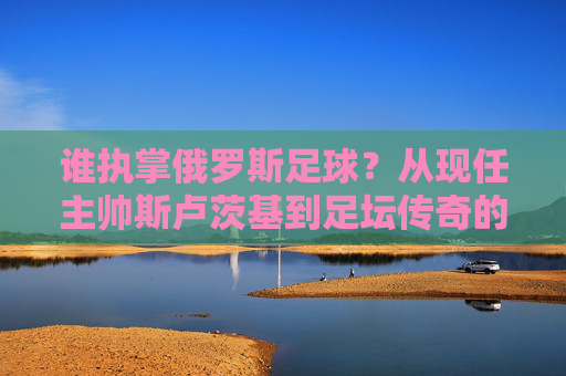 谁执掌俄罗斯足球？从现任主帅斯卢茨基到足坛传奇的深度解析