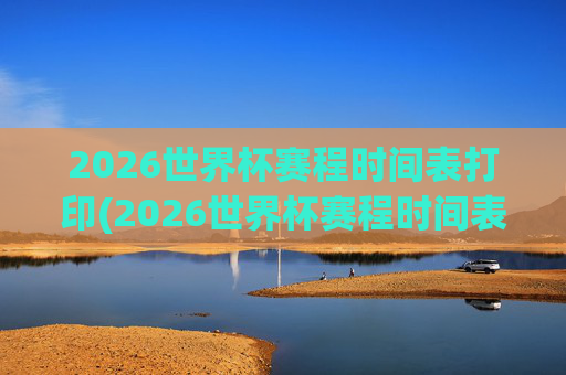 2026世界杯赛程时间表打印(2026世界杯赛程时间表打印版)
