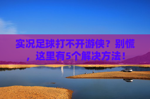 实况足球打不开游侠?别慌,这里有5个解决方法!