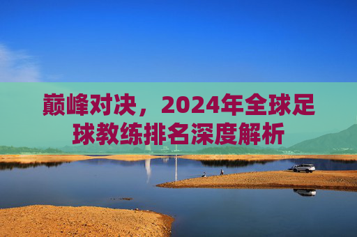 巅峰对决,2024年全球足球教练排名深度解析