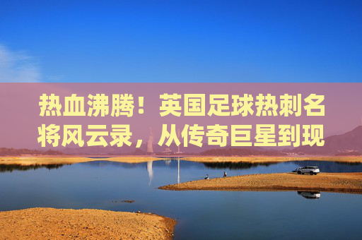热血沸腾!英国足球热刺名将风云录,从传奇巨星到现役核心的巅峰排名
