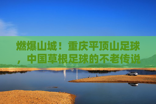燃爆山城!重庆平顶山足球,中国草根足球的不老传说