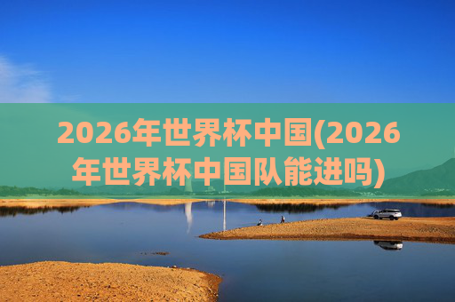 2026年世界杯中国(2026年世界杯中国队能进吗)