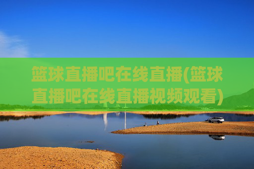 篮球直播吧在线直播(篮球直播吧在线直播视频观看)