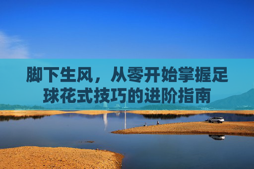 脚下生风,从零开始掌握足球花式技巧的进阶指南