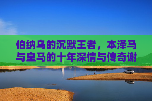 伯纳乌的沉默王者，本泽马与皇马的十年深情与传奇谢幕