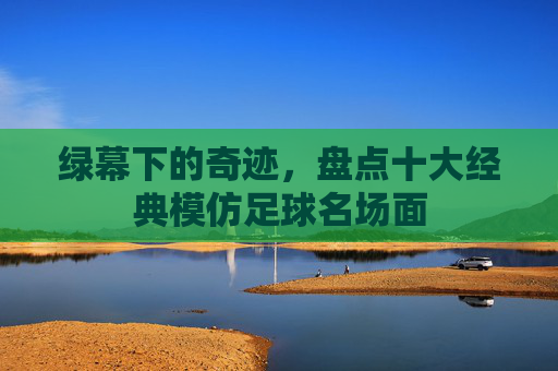 绿幕下的奇迹,盘点十大经典模仿足球名场面