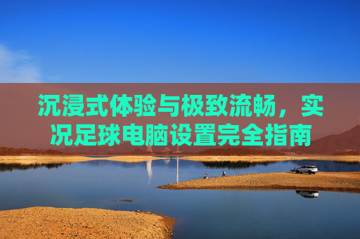 沉浸式体验与极致流畅，实况足球电脑设置完全指南