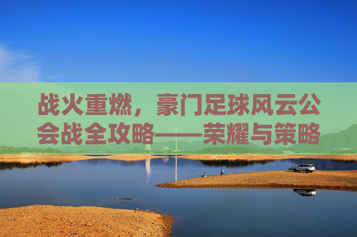战火重燃,豪门足球风云公会战全攻略——荣耀与策略的终极对决
