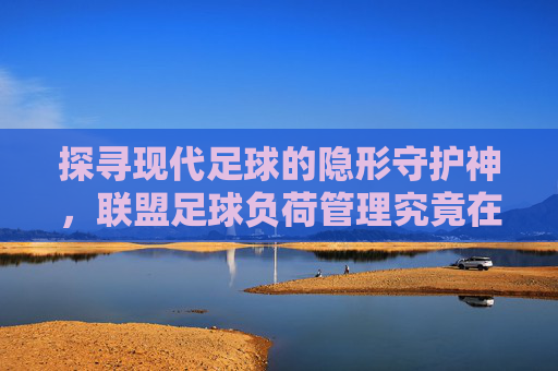 探寻现代足球的隐形守护神，联盟足球负荷管理究竟在哪里？