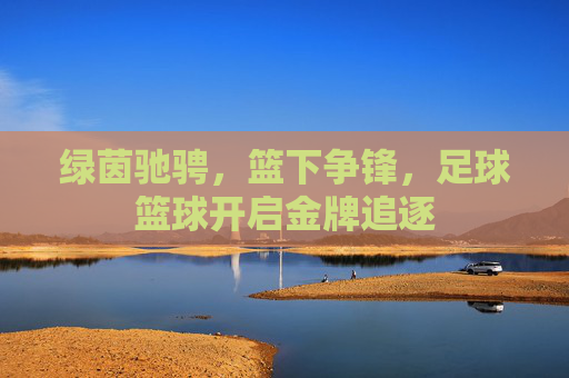 绿茵驰骋，篮下争锋，足球篮球开启金牌追逐