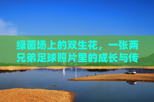 绿茵场上的双生花，一张两兄弟足球照片里的成长与传承