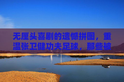无厘头喜剧的遗憾拼图，重温张卫健功夫足球，那些被删减的神级片段去哪了？