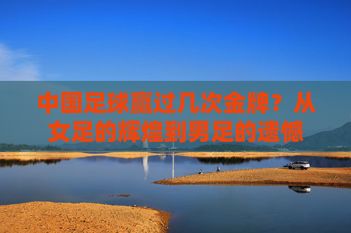 中国足球赢过几次金牌？从女足的辉煌到男足的遗憾