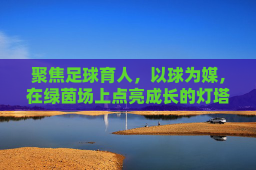 聚焦足球育人,以球为媒,在绿茵场上点亮成长的灯塔