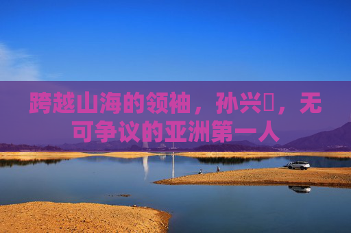 跨越山海的领袖,孙兴慜,无可争议的亚洲第一人