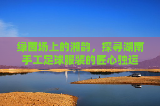 绿茵场上的湘韵,探寻湖南手工足球服装的匠心独运