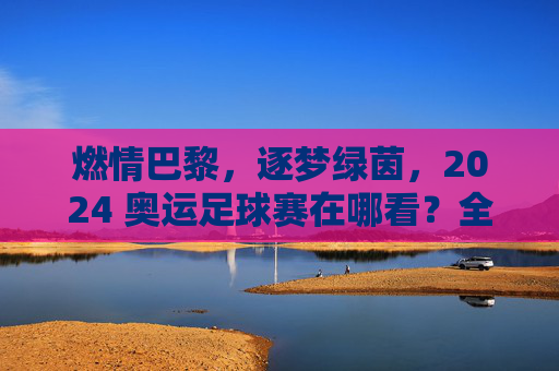 燃情巴黎，逐梦绿茵，2024 奥运足球赛在哪看？全攻略在此