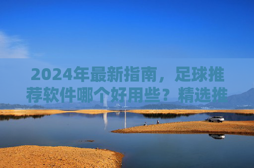 2024年最新指南,足球推荐软件哪个好用些?精选推荐与避坑指南