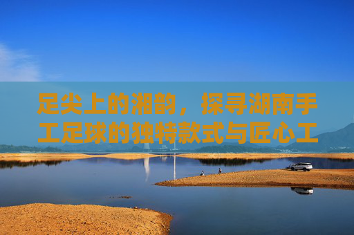 足尖上的湘韵,探寻湖南手工足球的独特款式与匠心工艺