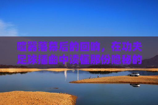 喧嚣落幕后的回响，在功夫足球插曲中读懂那份隐秘的悲伤