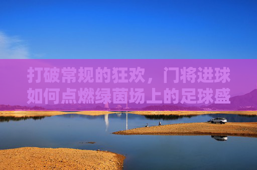打破常规的狂欢,门将进球如何点燃绿茵场上的足球盛宴