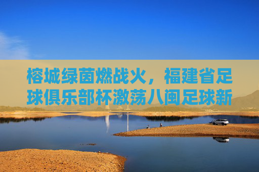榕城绿茵燃战火,福建省足球俱乐部杯激荡八闽足球新活力