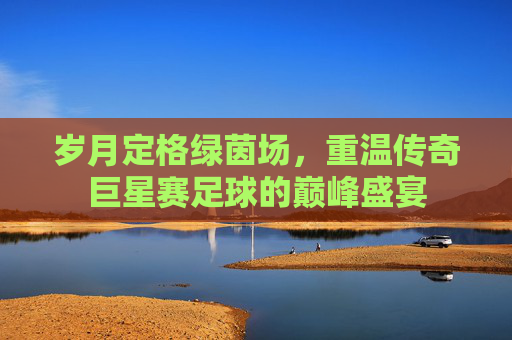 岁月定格绿茵场,重温传奇巨星赛足球的巅峰盛宴