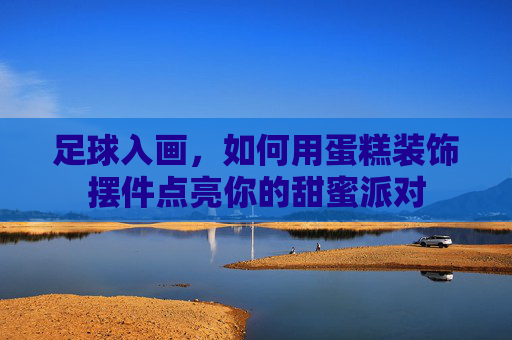 足球入画,如何用蛋糕装饰摆件点亮你的甜蜜派对