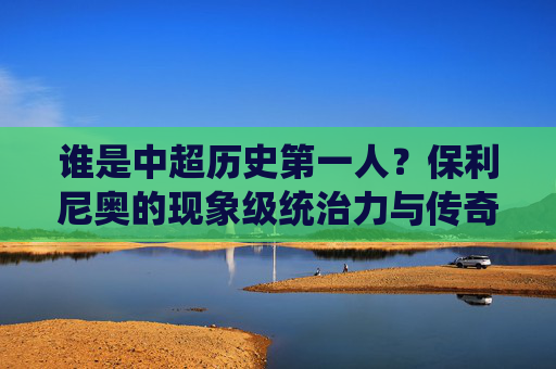 谁是中超历史第一人?保利尼奥的现象级统治力与传奇之路